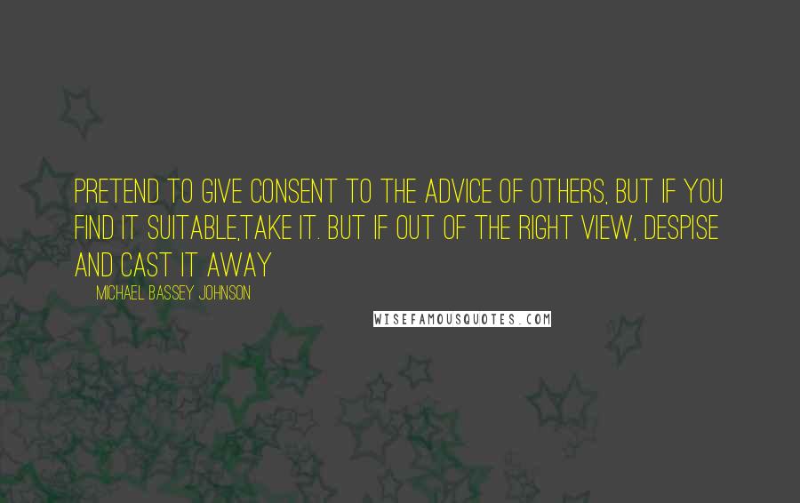 Michael Bassey Johnson Quotes: Pretend to give consent to the advice of others, but if you find it suitable,take it. But if out of the right view, despise and cast it away