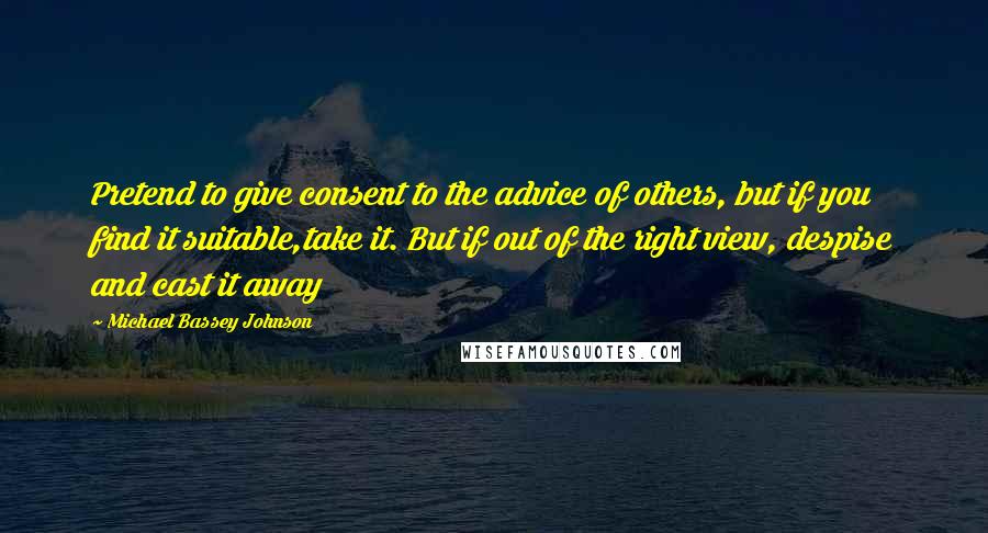 Michael Bassey Johnson Quotes: Pretend to give consent to the advice of others, but if you find it suitable,take it. But if out of the right view, despise and cast it away