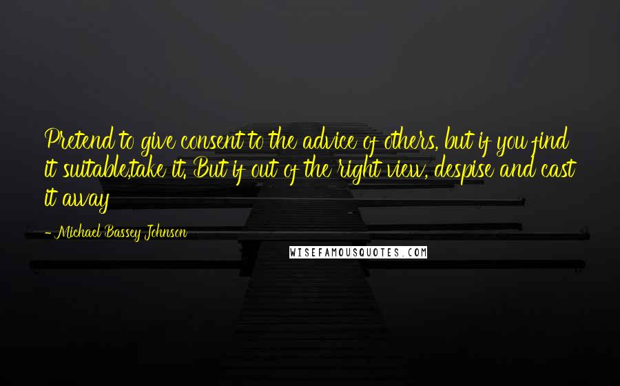 Michael Bassey Johnson Quotes: Pretend to give consent to the advice of others, but if you find it suitable,take it. But if out of the right view, despise and cast it away