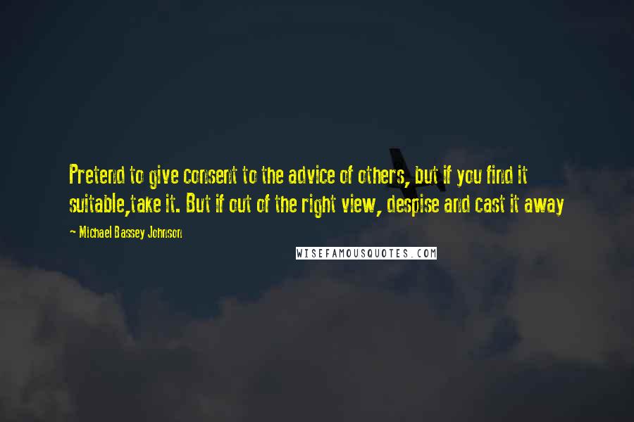 Michael Bassey Johnson Quotes: Pretend to give consent to the advice of others, but if you find it suitable,take it. But if out of the right view, despise and cast it away