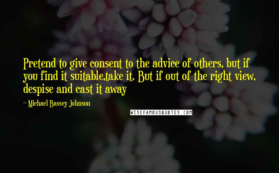 Michael Bassey Johnson Quotes: Pretend to give consent to the advice of others, but if you find it suitable,take it. But if out of the right view, despise and cast it away