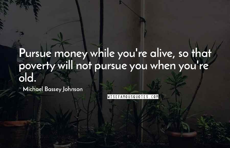 Michael Bassey Johnson Quotes: Pursue money while you're alive, so that poverty will not pursue you when you're old.