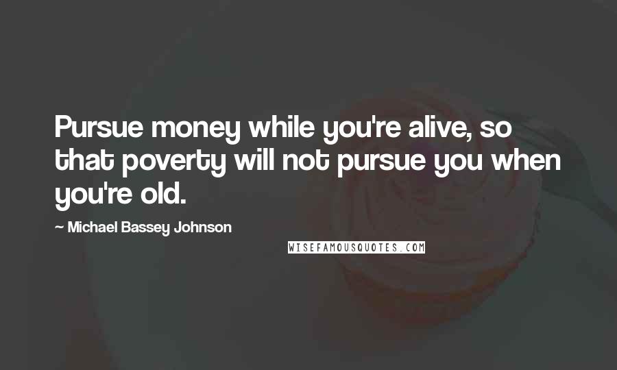 Michael Bassey Johnson Quotes: Pursue money while you're alive, so that poverty will not pursue you when you're old.