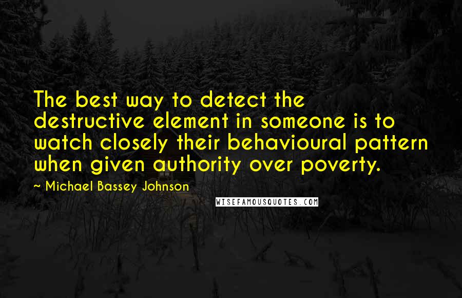 Michael Bassey Johnson Quotes: The best way to detect the destructive element in someone is to watch closely their behavioural pattern when given authority over poverty.