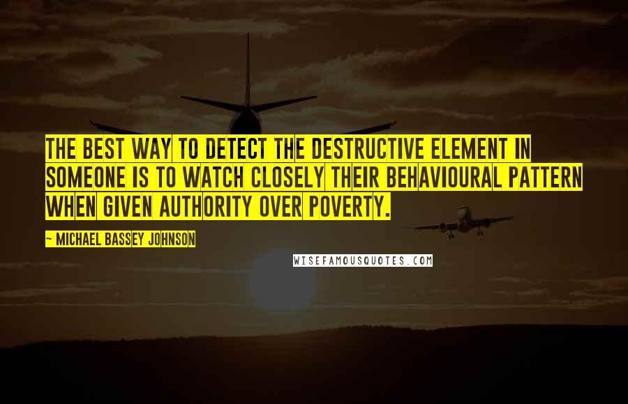 Michael Bassey Johnson Quotes: The best way to detect the destructive element in someone is to watch closely their behavioural pattern when given authority over poverty.