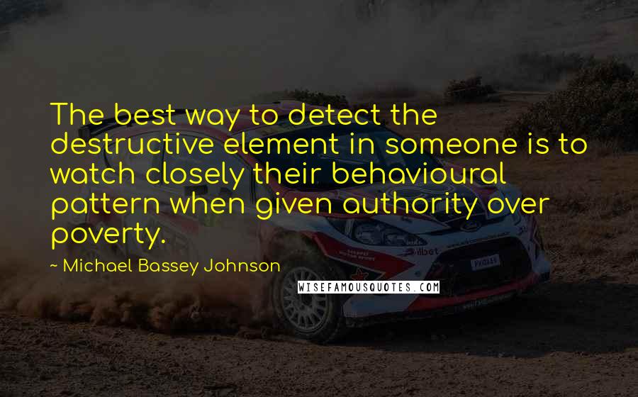 Michael Bassey Johnson Quotes: The best way to detect the destructive element in someone is to watch closely their behavioural pattern when given authority over poverty.