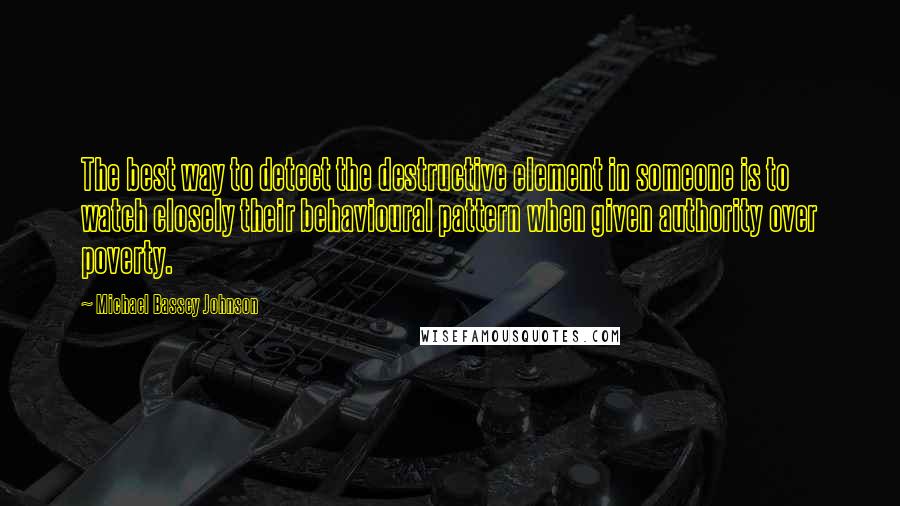 Michael Bassey Johnson Quotes: The best way to detect the destructive element in someone is to watch closely their behavioural pattern when given authority over poverty.