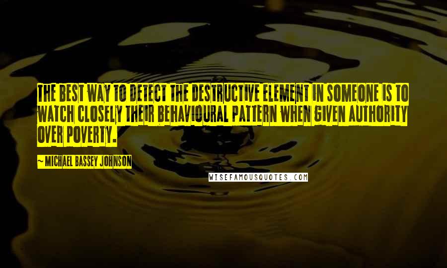 Michael Bassey Johnson Quotes: The best way to detect the destructive element in someone is to watch closely their behavioural pattern when given authority over poverty.