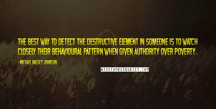 Michael Bassey Johnson Quotes: The best way to detect the destructive element in someone is to watch closely their behavioural pattern when given authority over poverty.