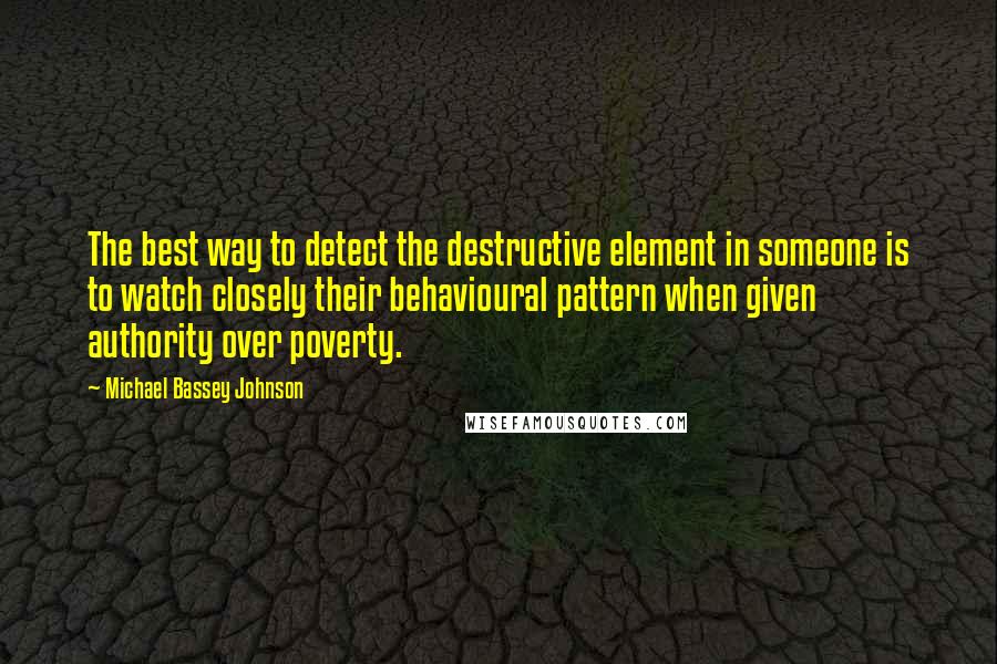 Michael Bassey Johnson Quotes: The best way to detect the destructive element in someone is to watch closely their behavioural pattern when given authority over poverty.