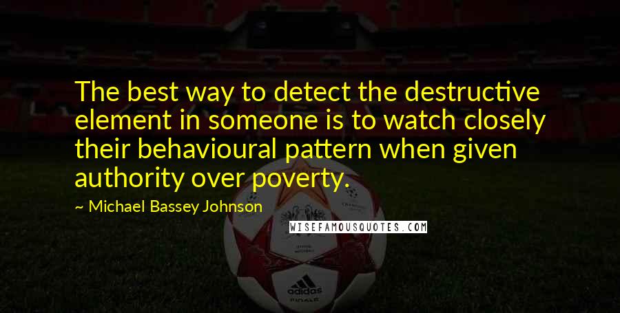 Michael Bassey Johnson Quotes: The best way to detect the destructive element in someone is to watch closely their behavioural pattern when given authority over poverty.