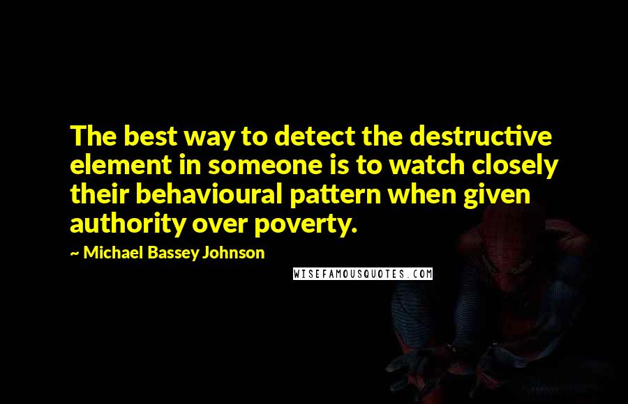 Michael Bassey Johnson Quotes: The best way to detect the destructive element in someone is to watch closely their behavioural pattern when given authority over poverty.