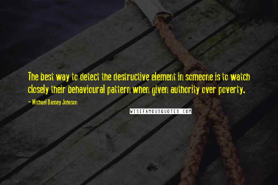 Michael Bassey Johnson Quotes: The best way to detect the destructive element in someone is to watch closely their behavioural pattern when given authority over poverty.