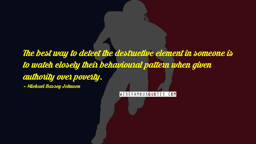 Michael Bassey Johnson Quotes: The best way to detect the destructive element in someone is to watch closely their behavioural pattern when given authority over poverty.