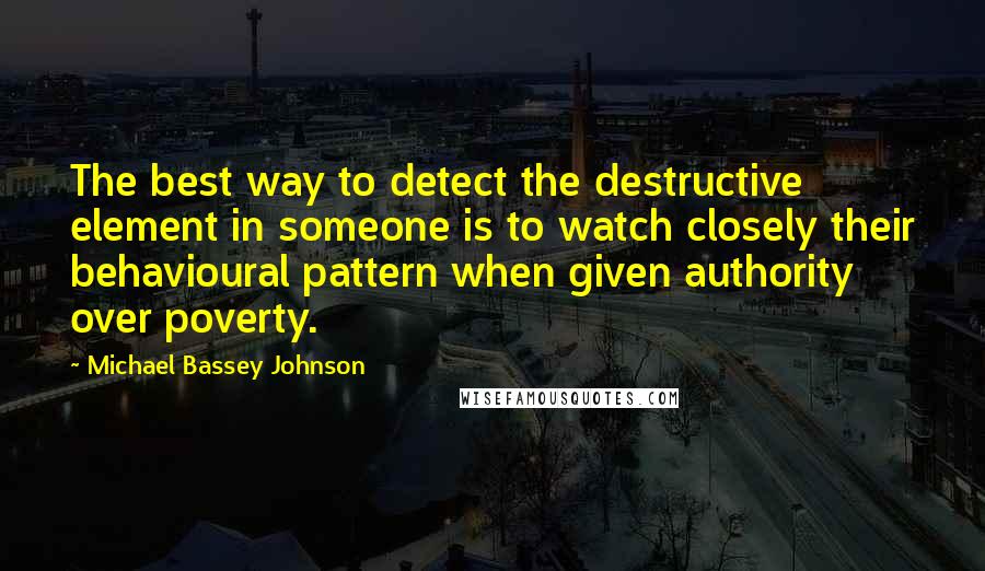 Michael Bassey Johnson Quotes: The best way to detect the destructive element in someone is to watch closely their behavioural pattern when given authority over poverty.