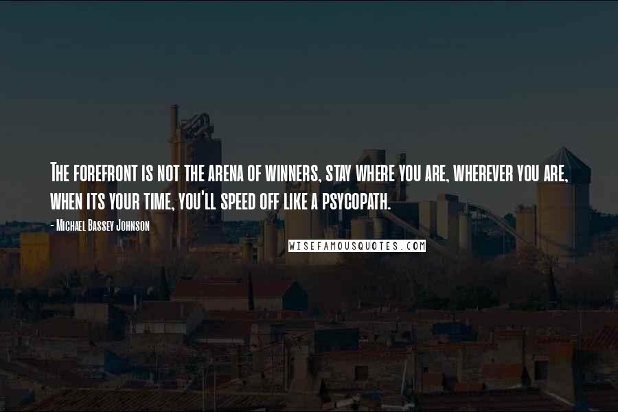 Michael Bassey Johnson Quotes: The forefront is not the arena of winners, stay where you are, wherever you are, when its your time, you'll speed off like a psycopath.