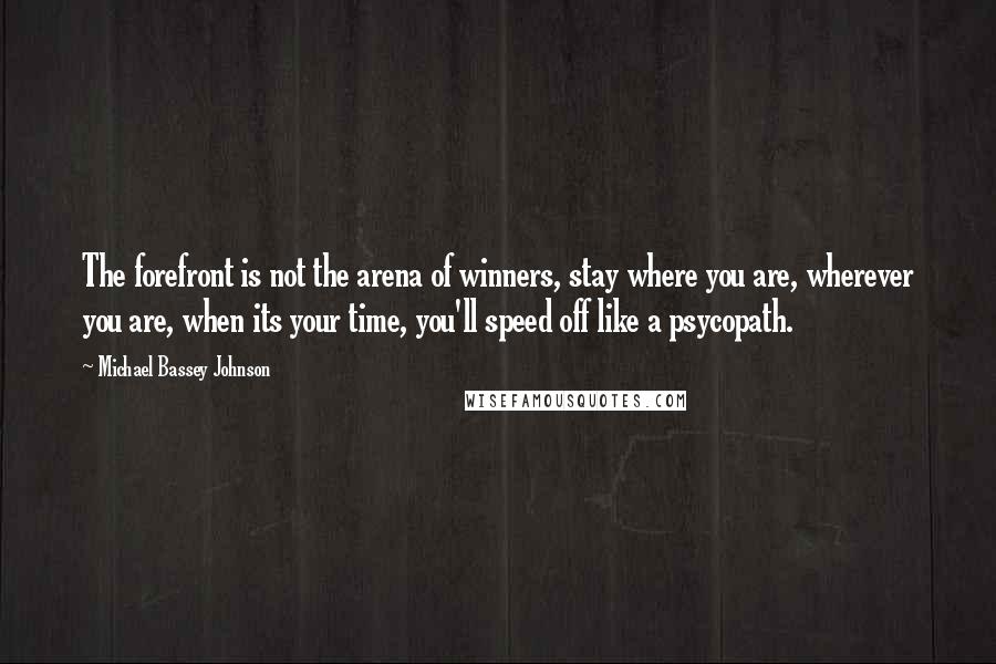 Michael Bassey Johnson Quotes: The forefront is not the arena of winners, stay where you are, wherever you are, when its your time, you'll speed off like a psycopath.