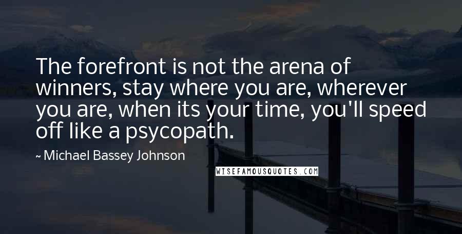 Michael Bassey Johnson Quotes: The forefront is not the arena of winners, stay where you are, wherever you are, when its your time, you'll speed off like a psycopath.