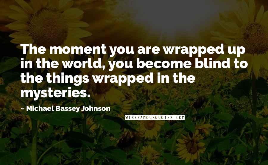 Michael Bassey Johnson Quotes: The moment you are wrapped up in the world, you become blind to the things wrapped in the mysteries.