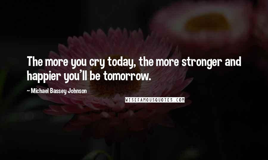 Michael Bassey Johnson Quotes: The more you cry today, the more stronger and happier you'll be tomorrow.