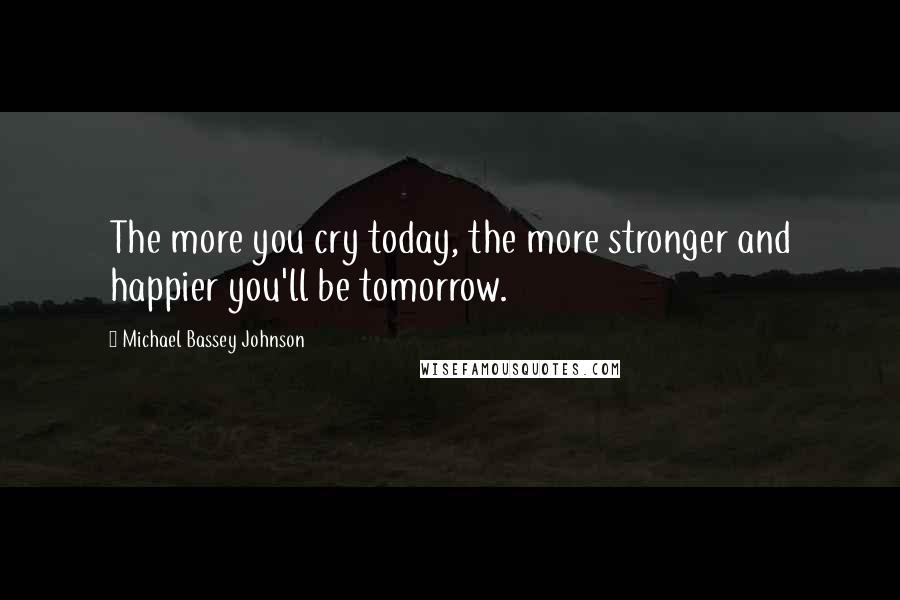 Michael Bassey Johnson Quotes: The more you cry today, the more stronger and happier you'll be tomorrow.