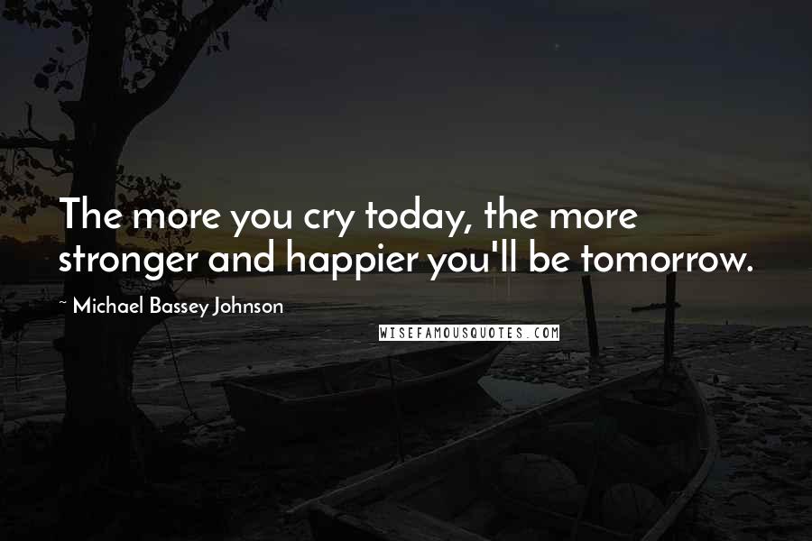 Michael Bassey Johnson Quotes: The more you cry today, the more stronger and happier you'll be tomorrow.