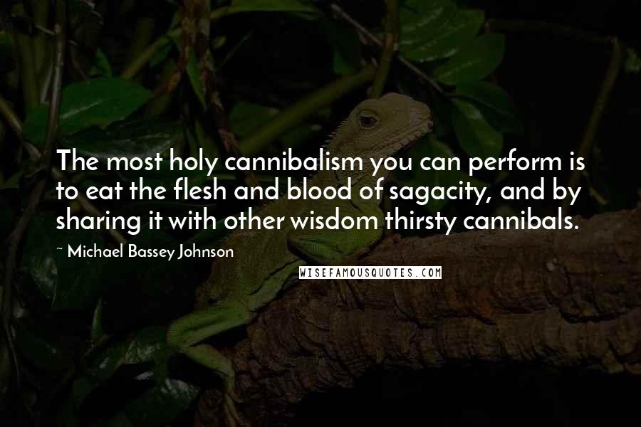 Michael Bassey Johnson Quotes: The most holy cannibalism you can perform is to eat the flesh and blood of sagacity, and by sharing it with other wisdom thirsty cannibals.