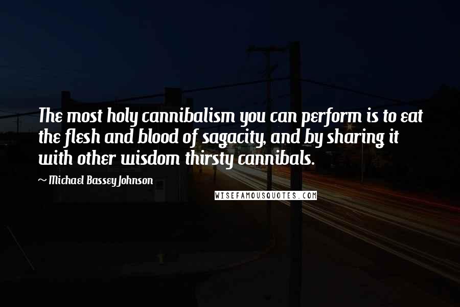 Michael Bassey Johnson Quotes: The most holy cannibalism you can perform is to eat the flesh and blood of sagacity, and by sharing it with other wisdom thirsty cannibals.