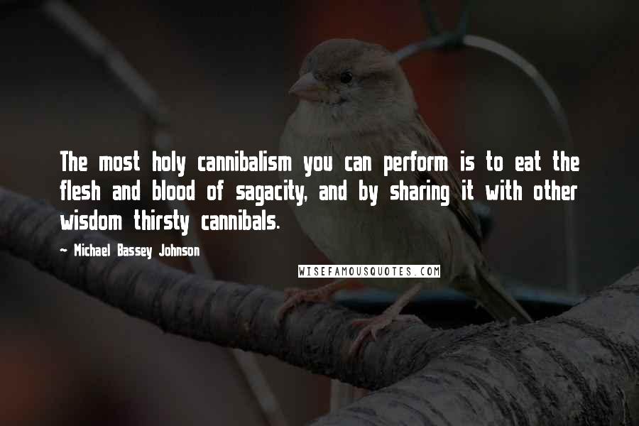 Michael Bassey Johnson Quotes: The most holy cannibalism you can perform is to eat the flesh and blood of sagacity, and by sharing it with other wisdom thirsty cannibals.