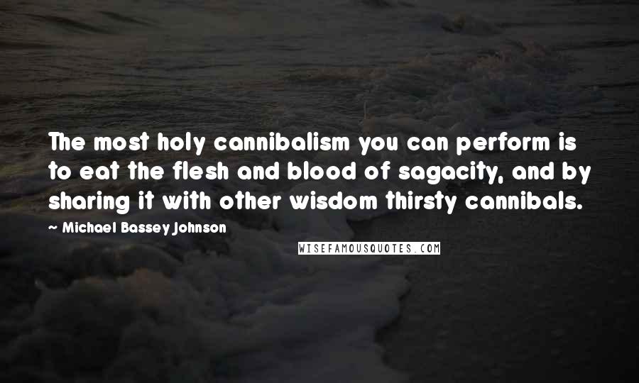 Michael Bassey Johnson Quotes: The most holy cannibalism you can perform is to eat the flesh and blood of sagacity, and by sharing it with other wisdom thirsty cannibals.