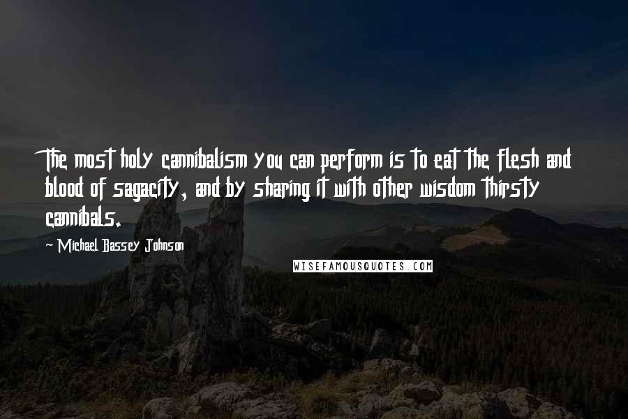 Michael Bassey Johnson Quotes: The most holy cannibalism you can perform is to eat the flesh and blood of sagacity, and by sharing it with other wisdom thirsty cannibals.