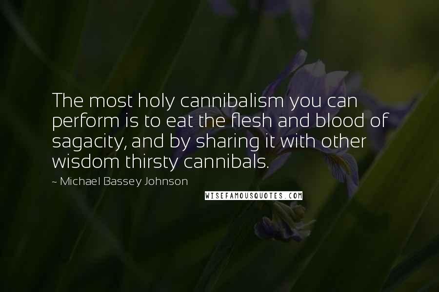 Michael Bassey Johnson Quotes: The most holy cannibalism you can perform is to eat the flesh and blood of sagacity, and by sharing it with other wisdom thirsty cannibals.