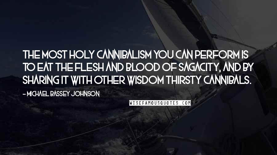 Michael Bassey Johnson Quotes: The most holy cannibalism you can perform is to eat the flesh and blood of sagacity, and by sharing it with other wisdom thirsty cannibals.