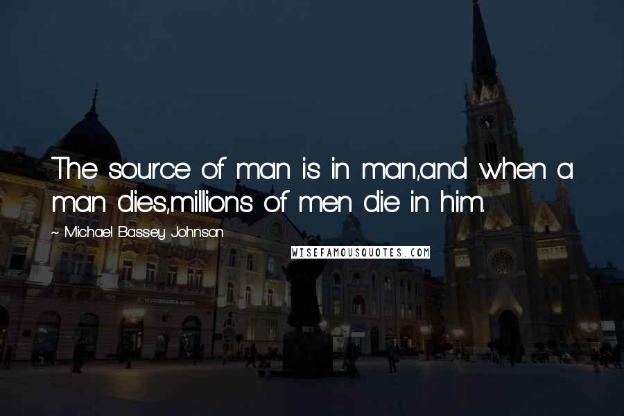 Michael Bassey Johnson Quotes: The source of man is in man,and when a man dies,millions of men die in him.