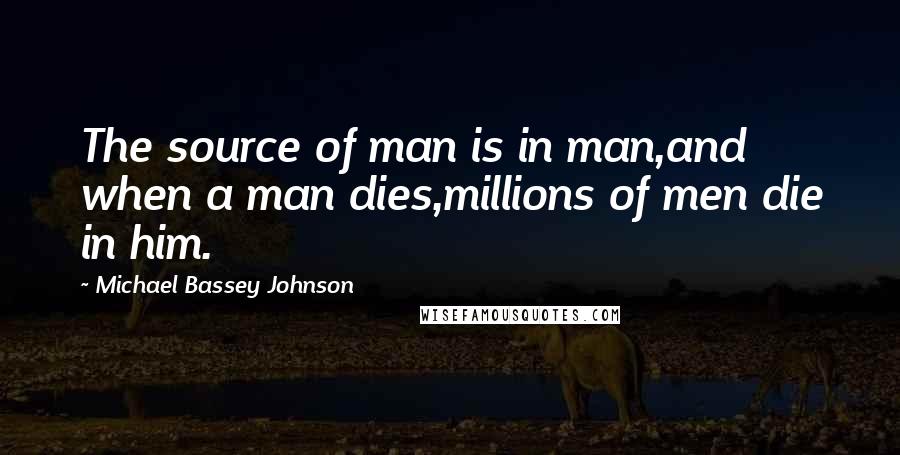 Michael Bassey Johnson Quotes: The source of man is in man,and when a man dies,millions of men die in him.
