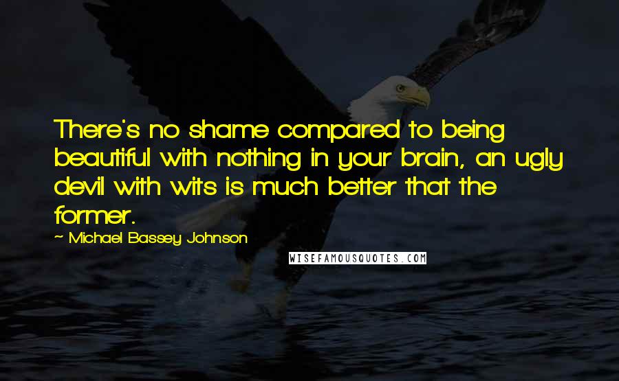 Michael Bassey Johnson Quotes: There's no shame compared to being beautiful with nothing in your brain, an ugly devil with wits is much better that the former.