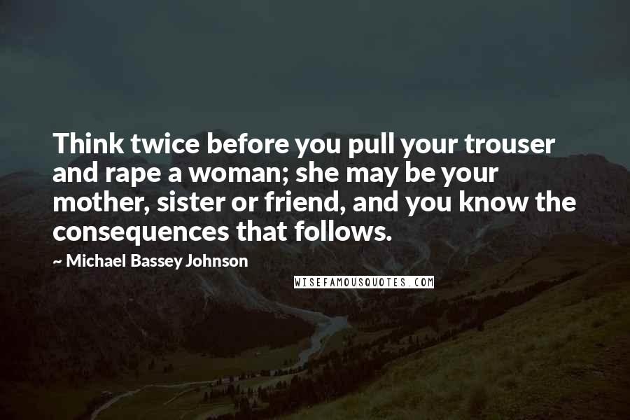 Michael Bassey Johnson Quotes: Think twice before you pull your trouser and rape a woman; she may be your mother, sister or friend, and you know the consequences that follows.