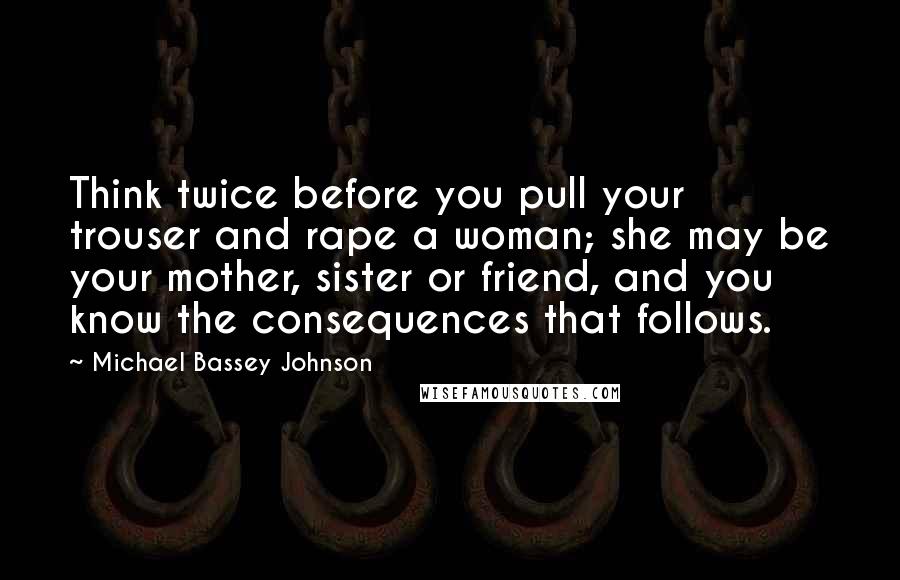 Michael Bassey Johnson Quotes: Think twice before you pull your trouser and rape a woman; she may be your mother, sister or friend, and you know the consequences that follows.