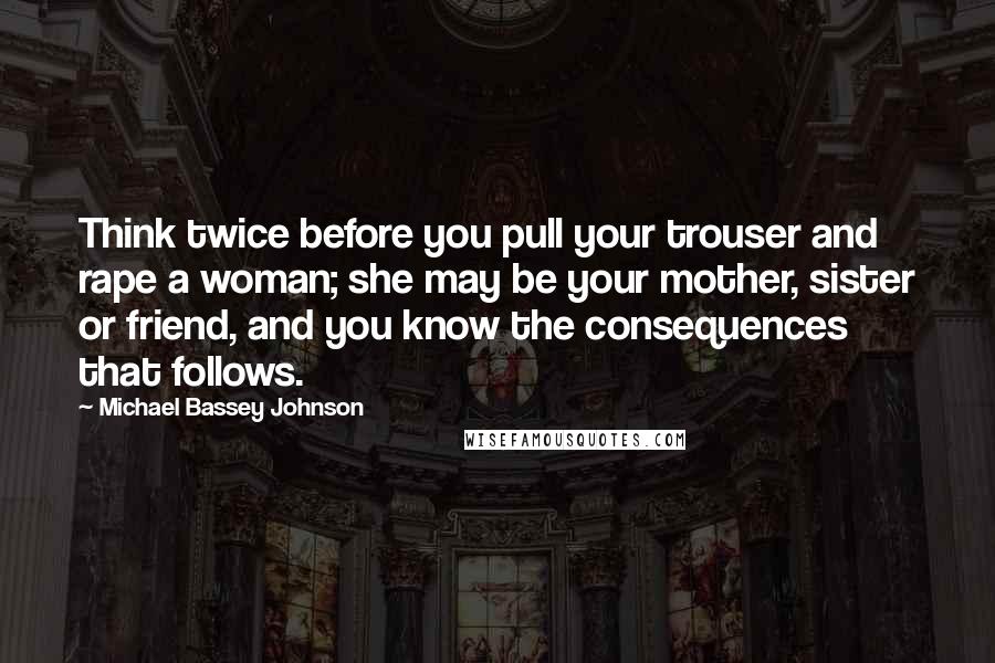 Michael Bassey Johnson Quotes: Think twice before you pull your trouser and rape a woman; she may be your mother, sister or friend, and you know the consequences that follows.