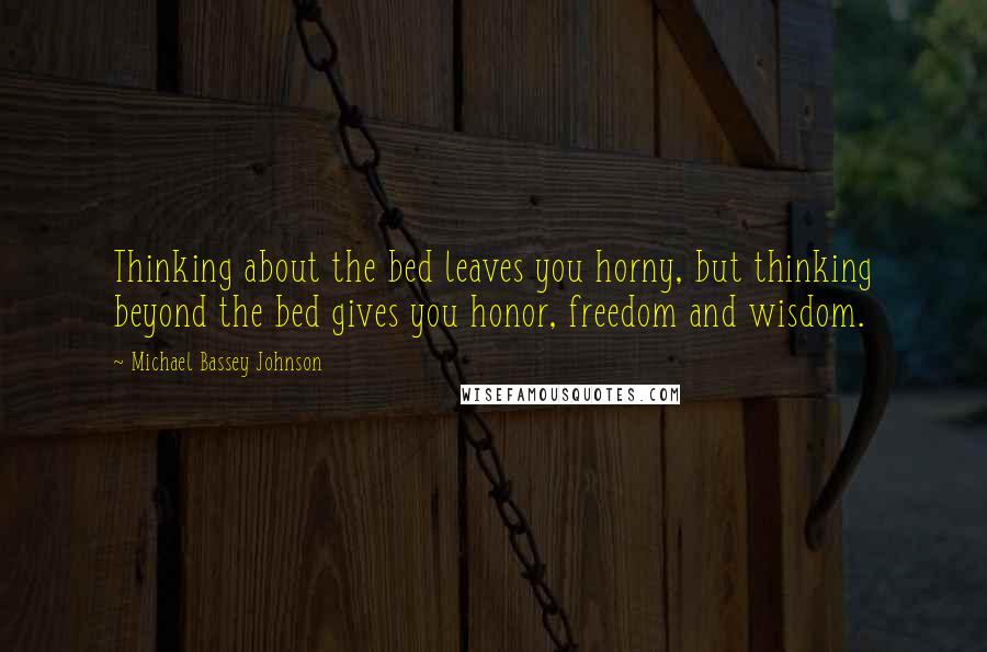Michael Bassey Johnson Quotes: Thinking about the bed leaves you horny, but thinking beyond the bed gives you honor, freedom and wisdom.