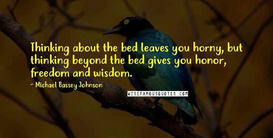 Michael Bassey Johnson Quotes: Thinking about the bed leaves you horny, but thinking beyond the bed gives you honor, freedom and wisdom.