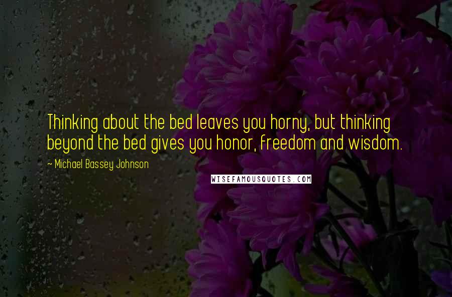 Michael Bassey Johnson Quotes: Thinking about the bed leaves you horny, but thinking beyond the bed gives you honor, freedom and wisdom.