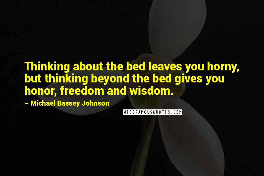 Michael Bassey Johnson Quotes: Thinking about the bed leaves you horny, but thinking beyond the bed gives you honor, freedom and wisdom.