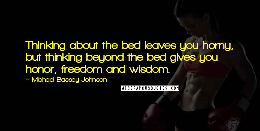 Michael Bassey Johnson Quotes: Thinking about the bed leaves you horny, but thinking beyond the bed gives you honor, freedom and wisdom.