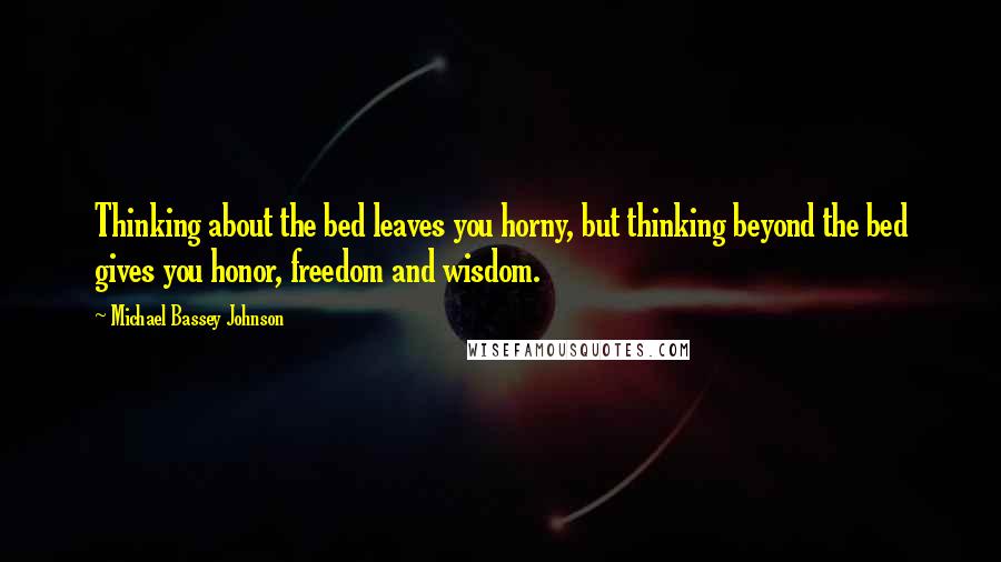 Michael Bassey Johnson Quotes: Thinking about the bed leaves you horny, but thinking beyond the bed gives you honor, freedom and wisdom.