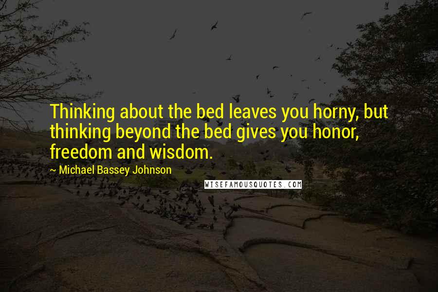 Michael Bassey Johnson Quotes: Thinking about the bed leaves you horny, but thinking beyond the bed gives you honor, freedom and wisdom.