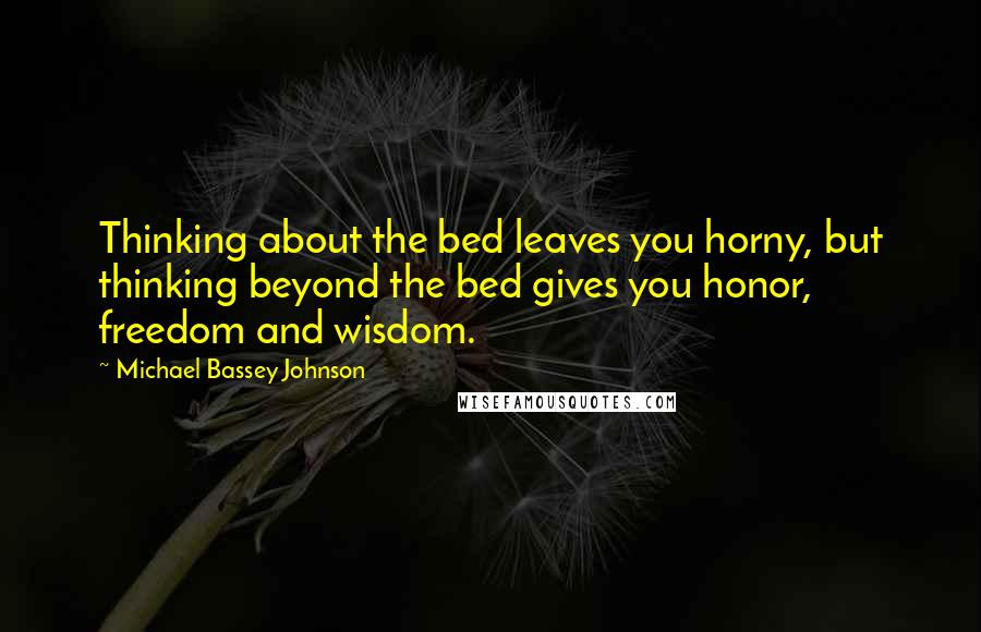 Michael Bassey Johnson Quotes: Thinking about the bed leaves you horny, but thinking beyond the bed gives you honor, freedom and wisdom.