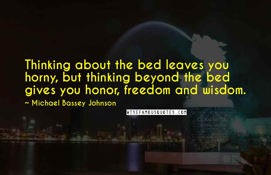 Michael Bassey Johnson Quotes: Thinking about the bed leaves you horny, but thinking beyond the bed gives you honor, freedom and wisdom.