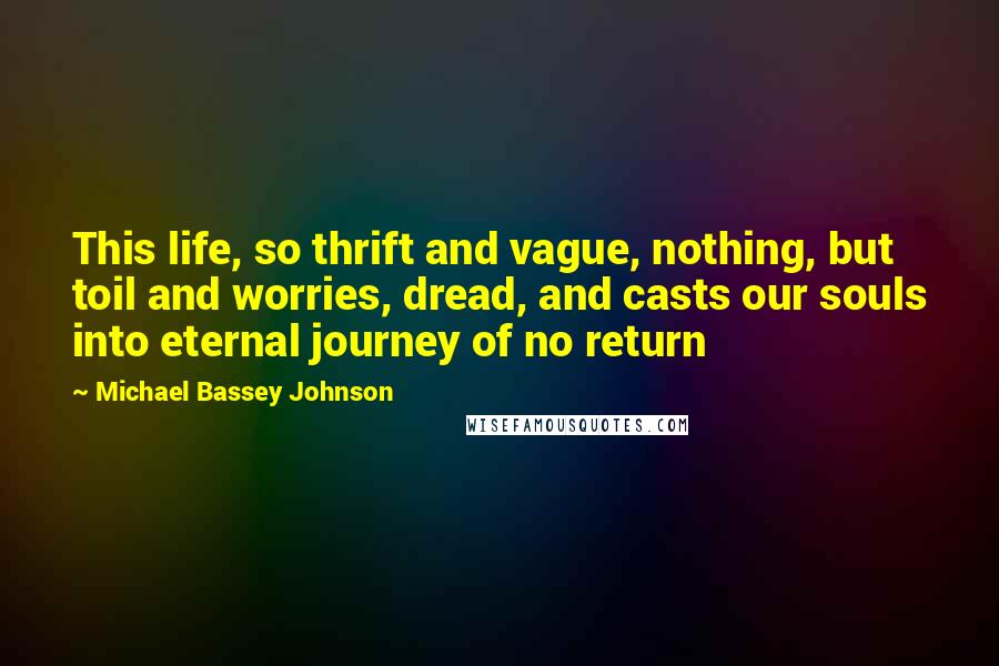 Michael Bassey Johnson Quotes: This life, so thrift and vague, nothing, but toil and worries, dread, and casts our souls into eternal journey of no return