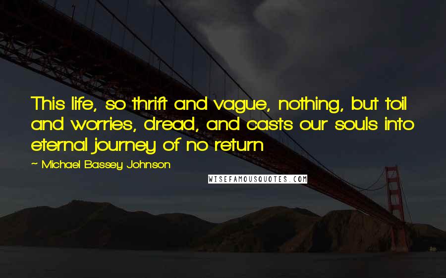 Michael Bassey Johnson Quotes: This life, so thrift and vague, nothing, but toil and worries, dread, and casts our souls into eternal journey of no return